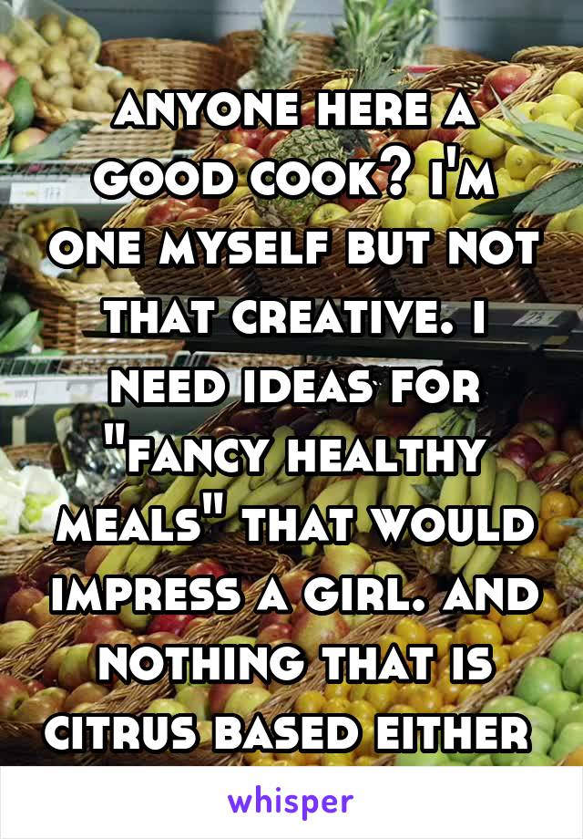 anyone here a good cook? i'm one myself but not that creative. i need ideas for "fancy healthy meals" that would impress a girl. and nothing that is citrus based either 