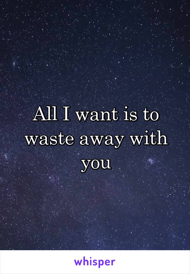 All I want is to waste away with you