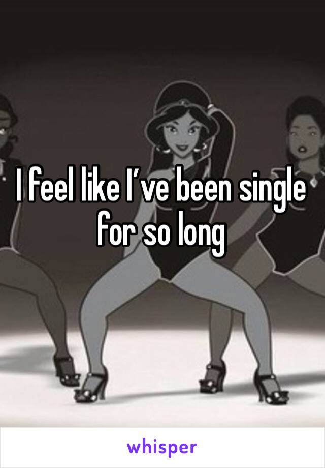 I feel like I’ve been single for so long 
