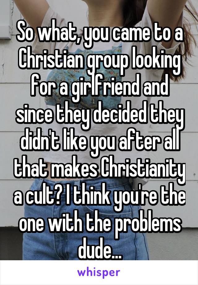 So what, you came to a Christian group looking for a girlfriend and since they decided they didn't like you after all that makes Christianity a cult? I think you're the one with the problems dude...