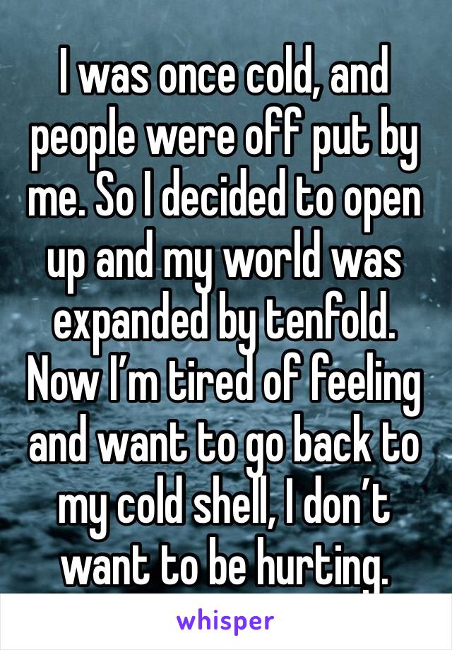 I was once cold, and people were off put by me. So I decided to open up and my world was expanded by tenfold.
Now I’m tired of feeling and want to go back to my cold shell, I don’t want to be hurting.