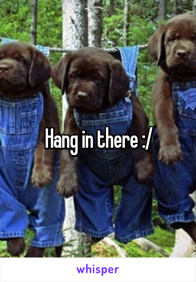 Hang in there :/
