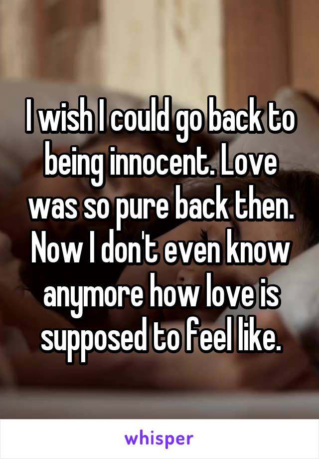 I wish I could go back to being innocent. Love was so pure back then. Now I don't even know anymore how love is supposed to feel like.