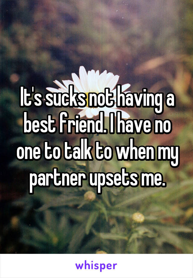 It's sucks not having a best friend. I have no one to talk to when my partner upsets me.