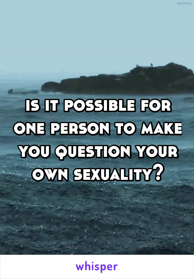 is it possible for one person to make you question your own sexuality?