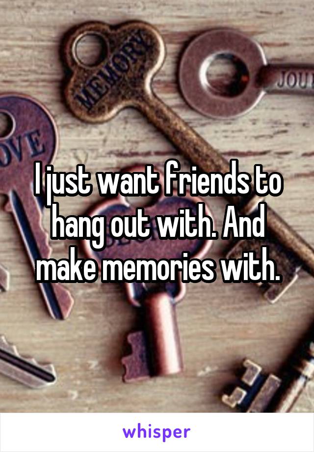 I just want friends to hang out with. And make memories with.
