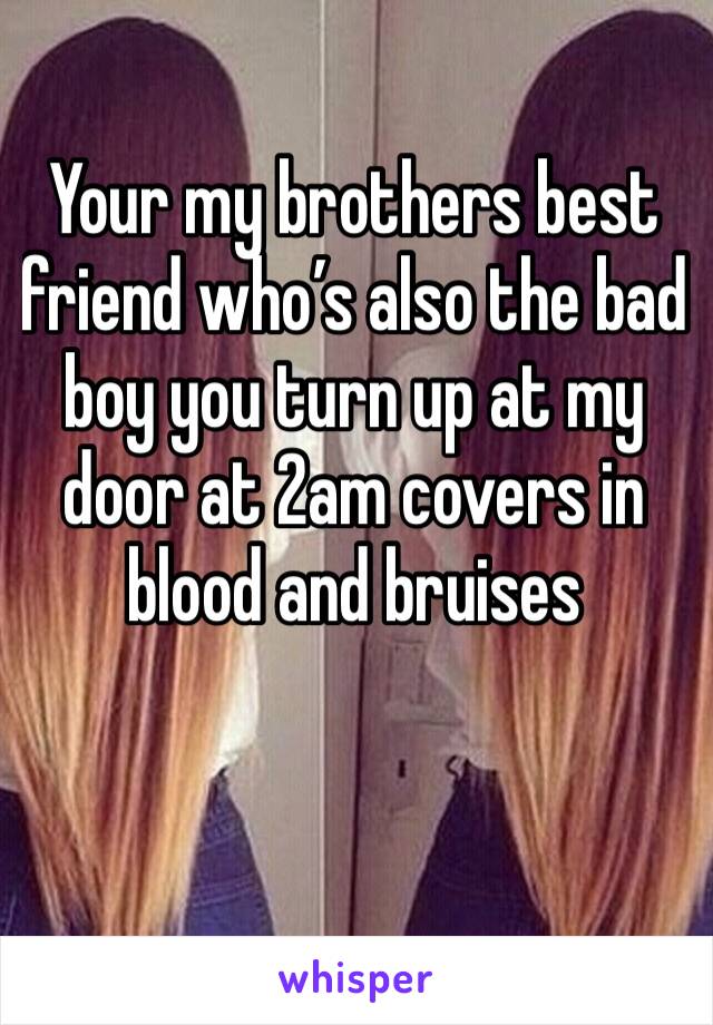 Your my brothers best friend who’s also the bad boy you turn up at my door at 2am covers in blood and bruises 