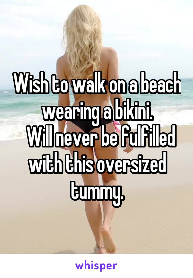 Wish to walk on a beach wearing a bikini.
  Will never be fulfilled with this oversized tummy.