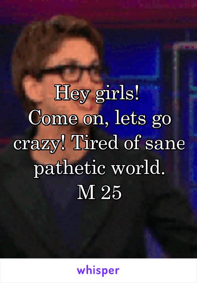 Hey girls! 
Come on, lets go crazy! Tired of sane pathetic world.
M 25