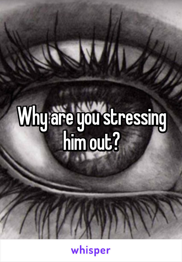 Why are you stressing him out?