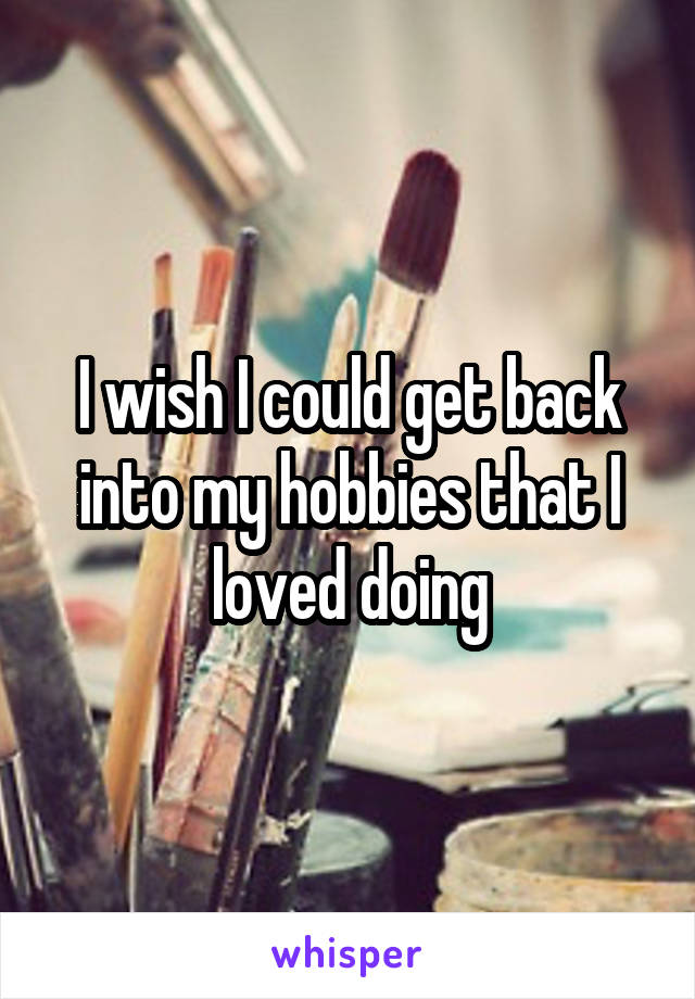 I wish I could get back into my hobbies that I loved doing