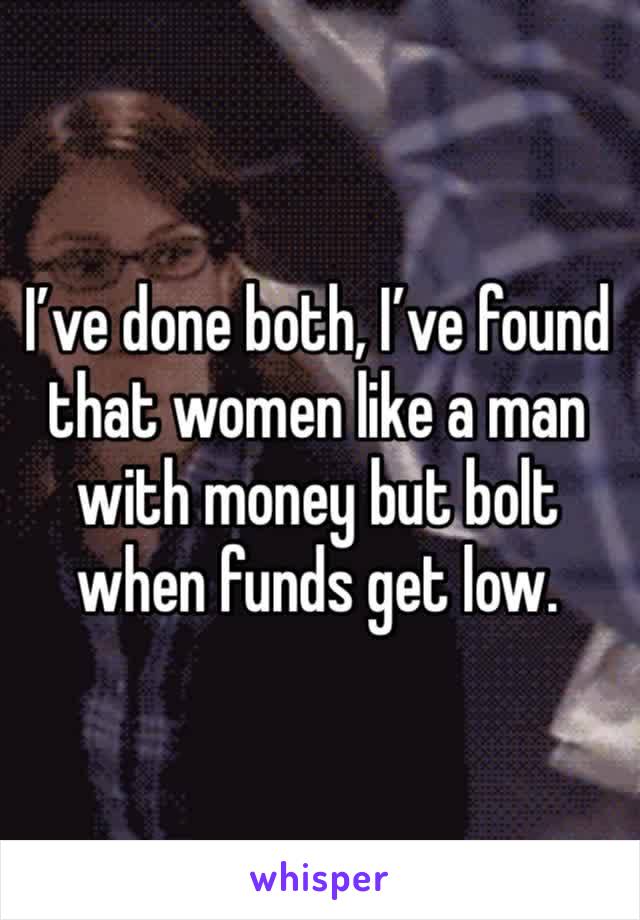 I’ve done both, I’ve found that women like a man with money but bolt when funds get low.