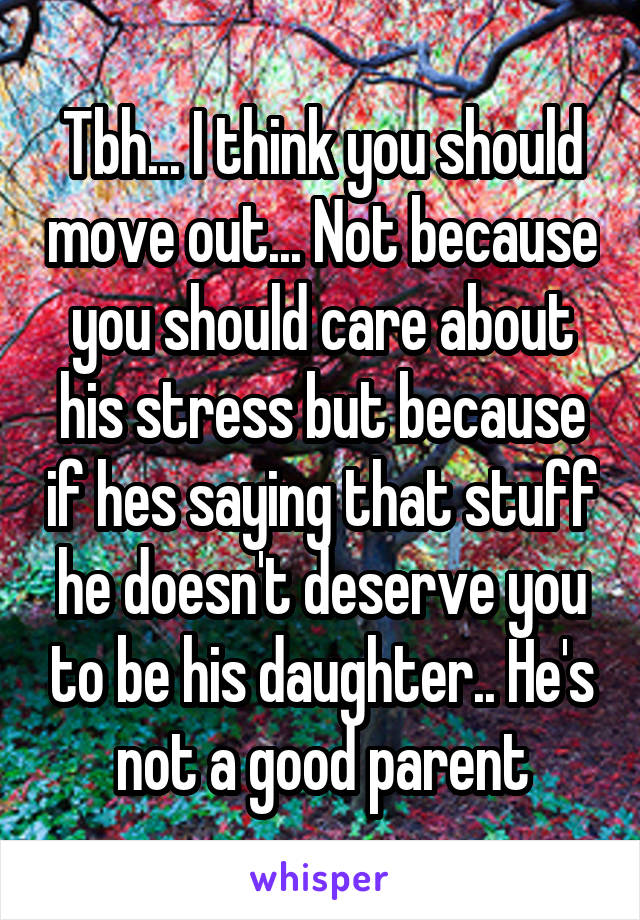 Tbh... I think you should move out... Not because you should care about his stress but because if hes saying that stuff he doesn't deserve you to be his daughter.. He's not a good parent