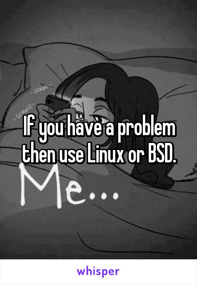 If you have a problem then use Linux or BSD.