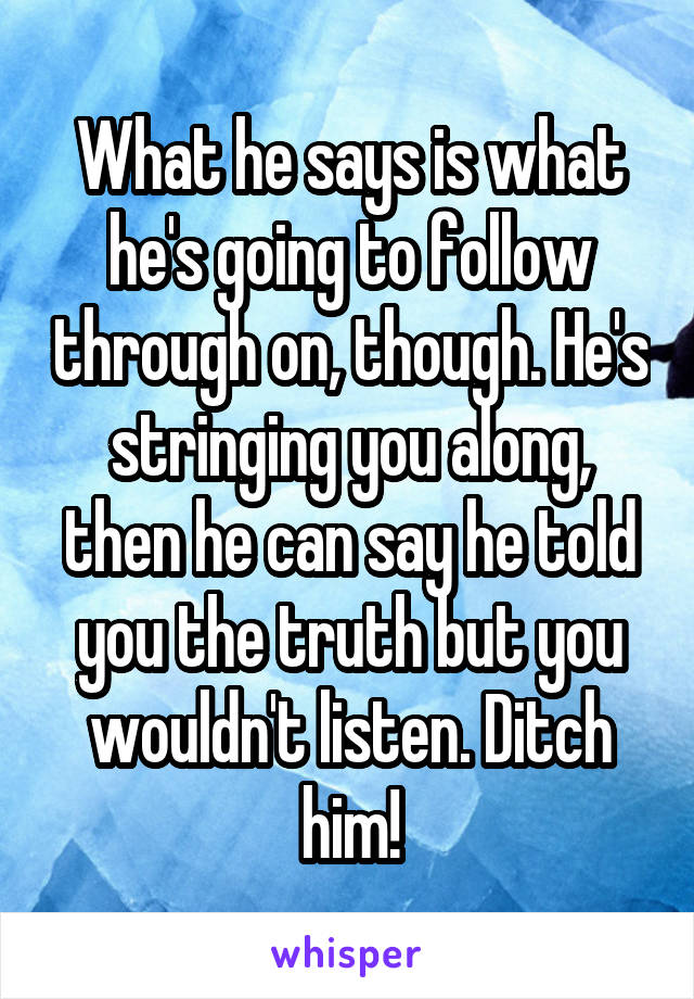 What he says is what he's going to follow through on, though. He's stringing you along, then he can say he told you the truth but you wouldn't listen. Ditch him!