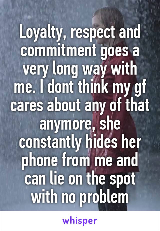 Loyalty, respect and commitment goes a very long way with me. I dont think my gf cares about any of that anymore, she constantly hides her phone from me and can lie on the spot with no problem
