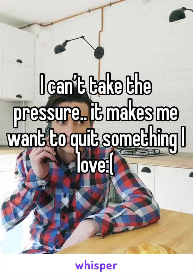 I can’t take the pressure.. it makes me want to quit something I love:(