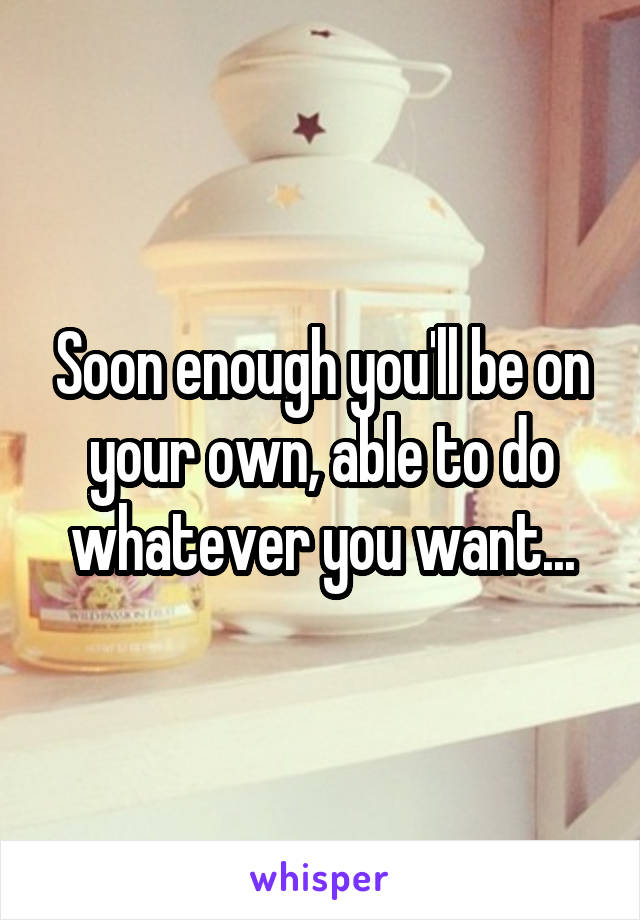 Soon enough you'll be on your own, able to do whatever you want...