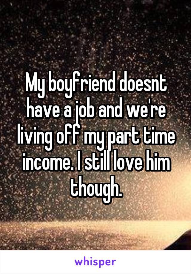 My boyfriend doesnt have a job and we're living off my part time income. I still love him though.