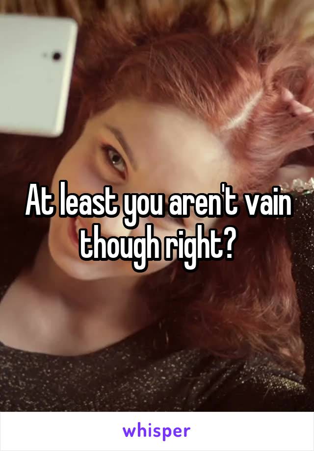 At least you aren't vain though right?