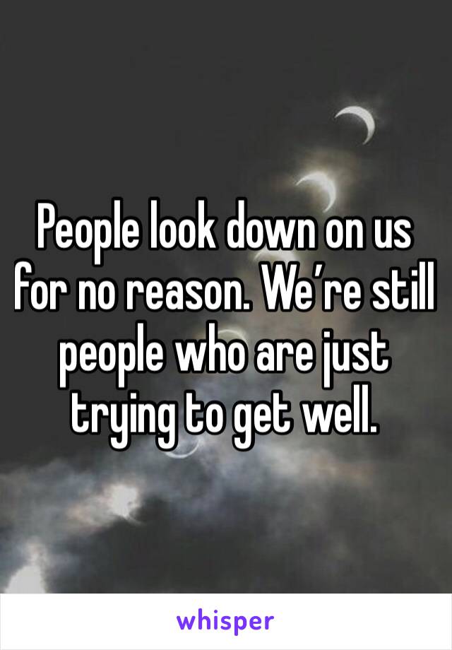 People look down on us for no reason. We’re still people who are just trying to get well. 
