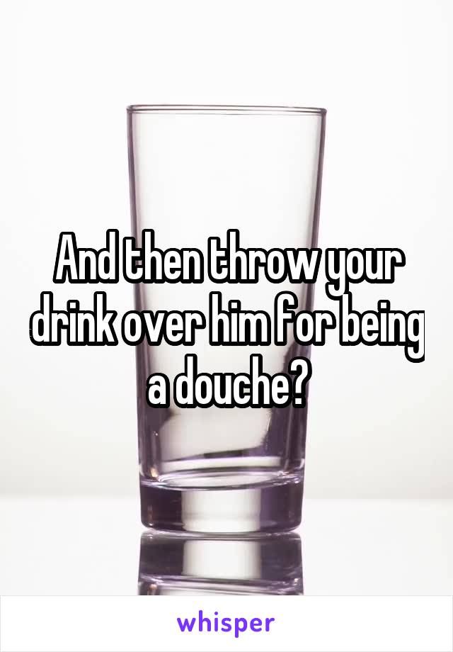 And then throw your drink over him for being a douche?