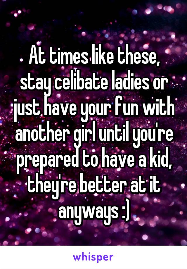 At times like these, stay celibate ladies or just have your fun with another girl until you're prepared to have a kid, they're better at it anyways :)