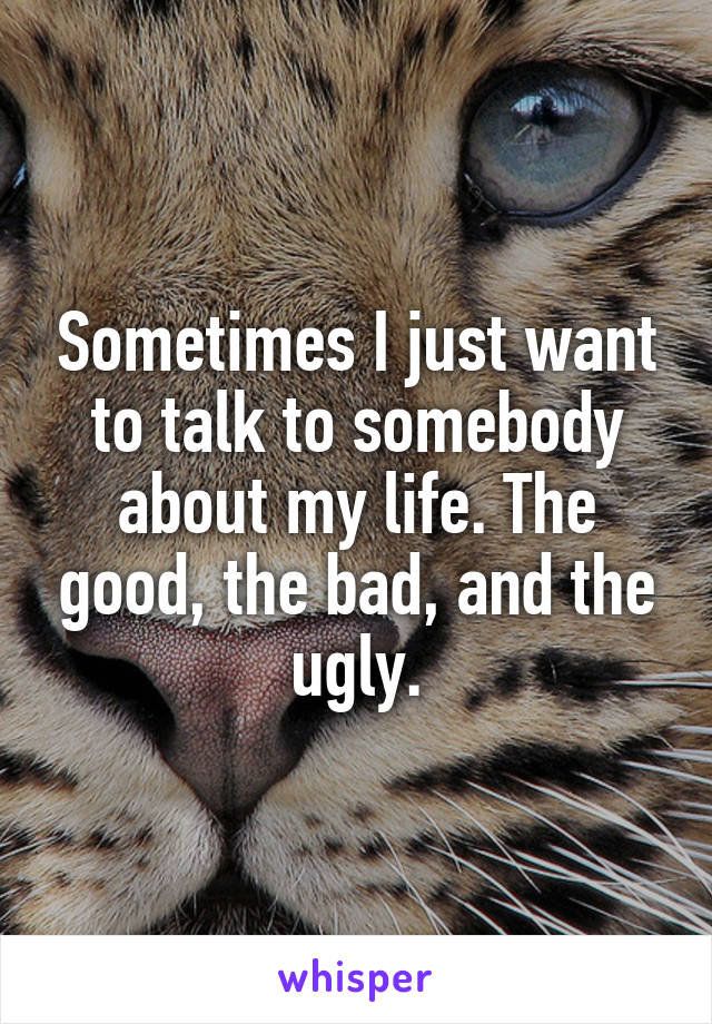 Sometimes I just want to talk to somebody about my life. The good, the bad, and the ugly.