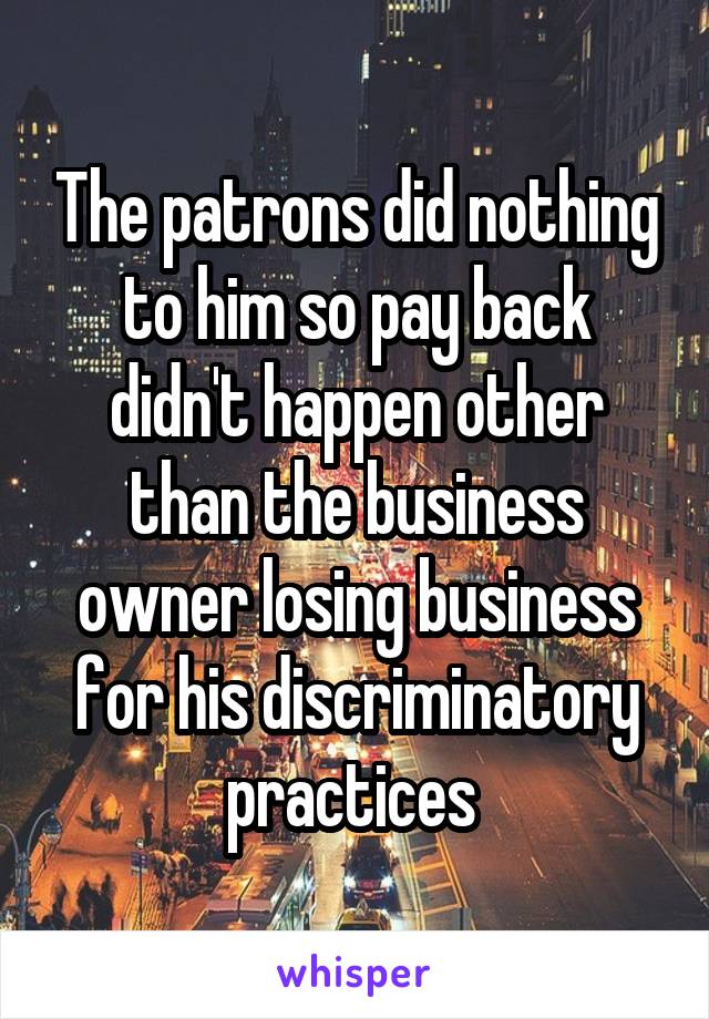 The patrons did nothing to him so pay back didn't happen other than the business owner losing business for his discriminatory practices 