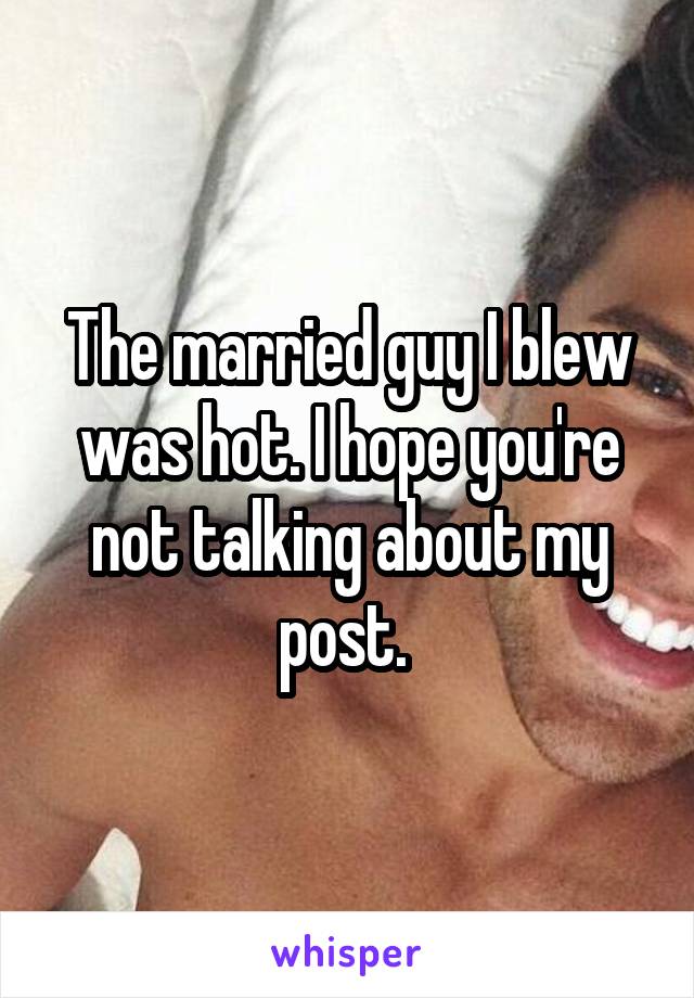 The married guy I blew was hot. I hope you're not talking about my post. 