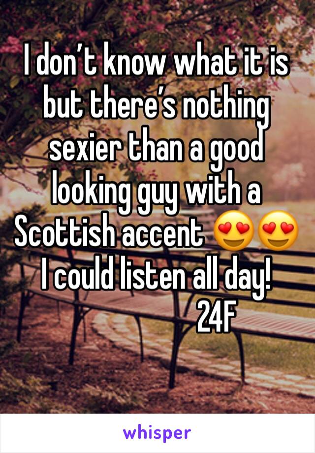 I don’t know what it is but there’s nothing sexier than a good looking guy with a Scottish accent 😍😍 I could listen all day!
                   24F
