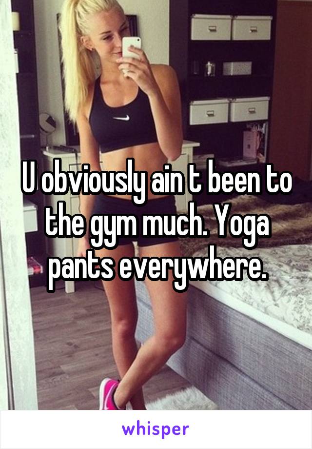 U obviously ain t been to the gym much. Yoga pants everywhere.