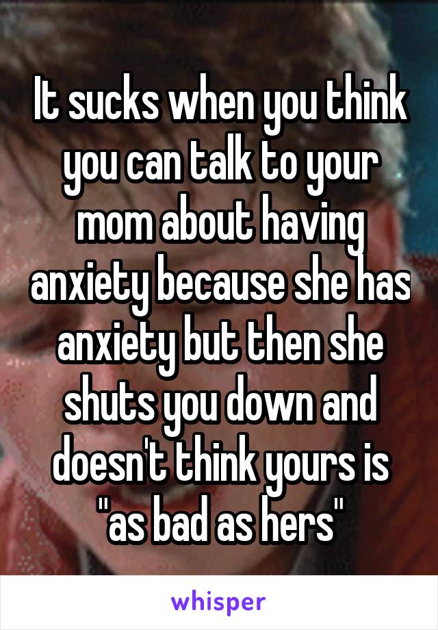 It sucks when you think you can talk to your mom about having anxiety because she has anxiety but then she shuts you down and doesn't think yours is "as bad as hers"