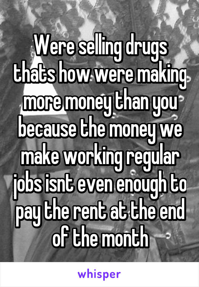 Were selling drugs thats how were making more money than you because the money we make working regular jobs isnt even enough to pay the rent at the end of the month