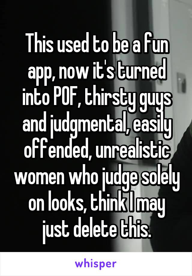 This used to be a fun app, now it's turned into POF, thirsty guys and judgmental, easily offended, unrealistic women who judge solely on looks, think I may just delete this.