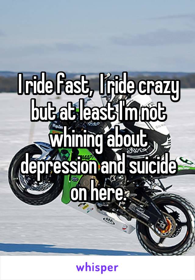 I ride fast,  I ride crazy but at least I'm not whining about depression and suicide on here.