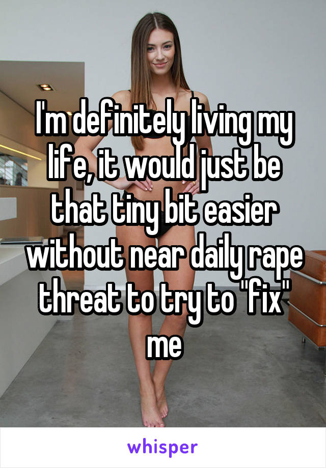 I'm definitely living my life, it would just be that tiny bit easier without near daily rape threat to try to "fix" me