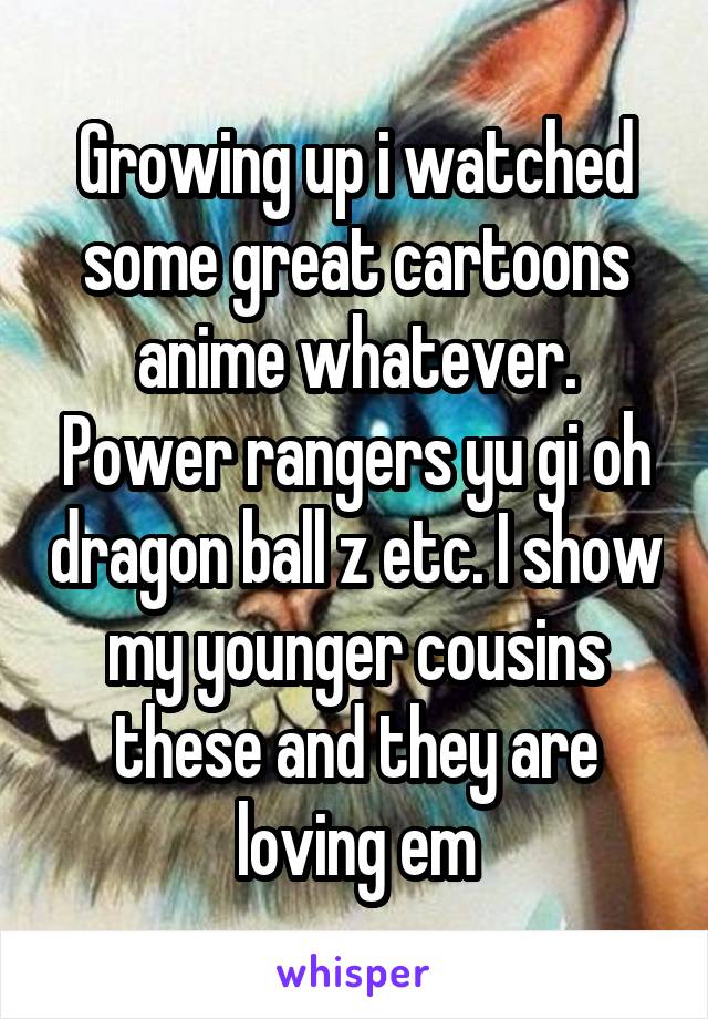 Growing up i watched some great cartoons anime whatever. Power rangers yu gi oh dragon ball z etc. I show my younger cousins these and they are loving em