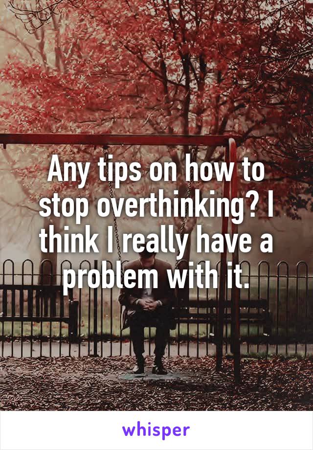 Any tips on how to stop overthinking? I think I really have a problem with it.