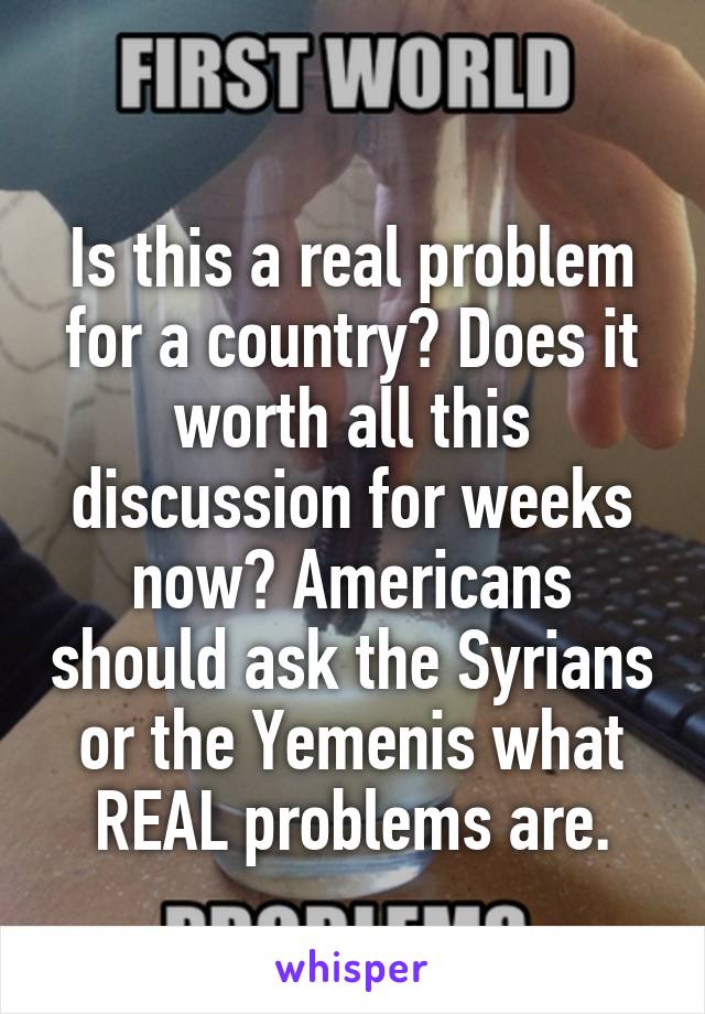 
Is this a real problem for a country? Does it worth all this discussion for weeks now? Americans should ask the Syrians or the Yemenis what REAL problems are.