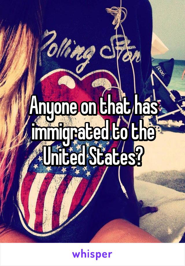 Anyone on that has immigrated to the United States?