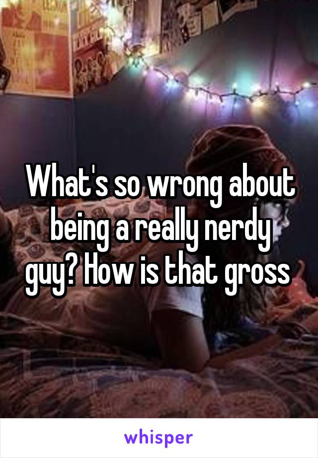 What's so wrong about being a really nerdy guy? How is that gross 