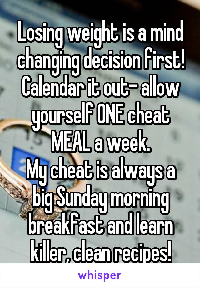 Losing weight is a mind changing decision first! Calendar it out- allow yourself ONE cheat MEAL a week.
My cheat is always a big Sunday morning breakfast and learn killer, clean recipes!