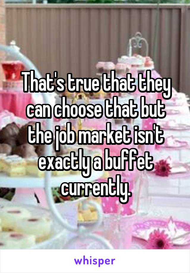 That's true that they can choose that but the job market isn't exactly a buffet currently.