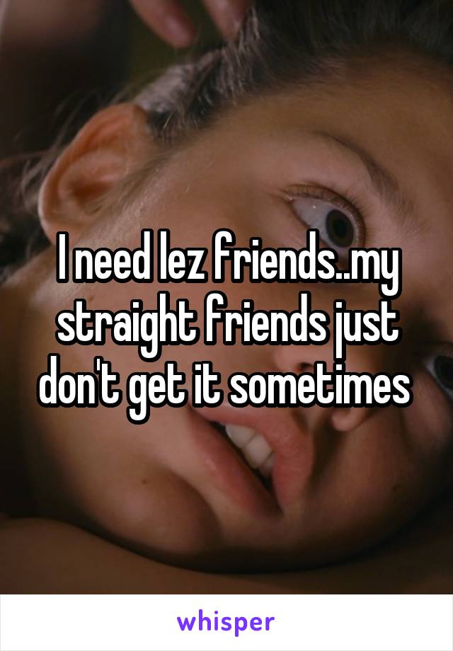 I need lez friends..my straight friends just don't get it sometimes 