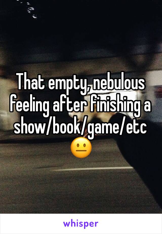 That empty, nebulous feeling after finishing a show/book/game/etc 
😐