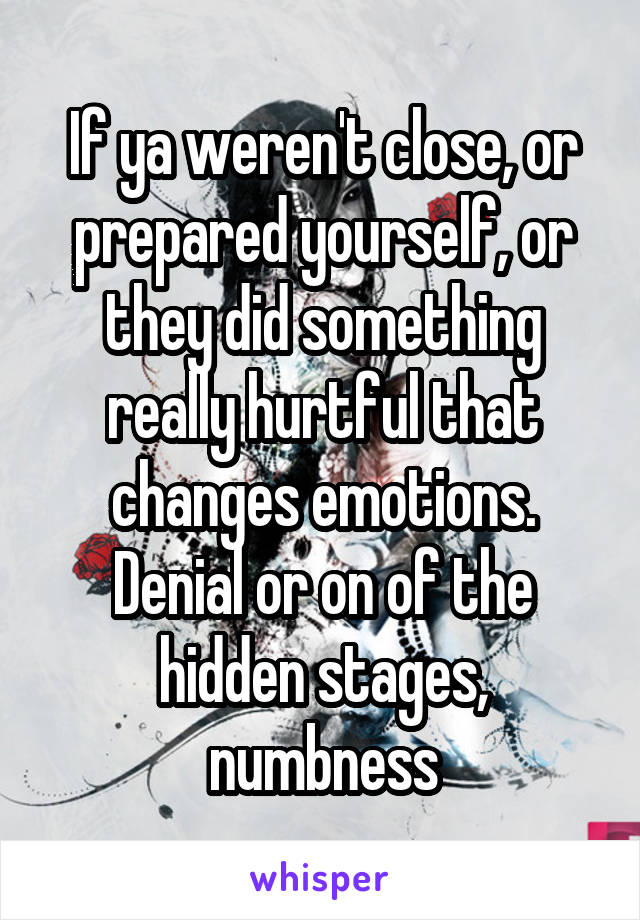 If ya weren't close, or prepared yourself, or they did something really hurtful that changes emotions. Denial or on of the hidden stages, numbness