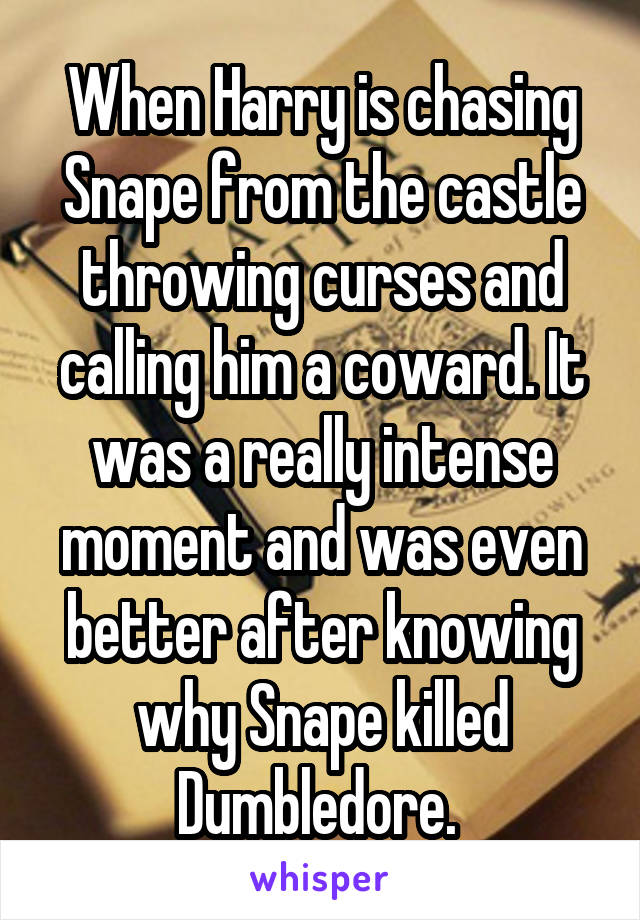 When Harry is chasing Snape from the castle throwing curses and calling him a coward. It was a really intense moment and was even better after knowing why Snape killed Dumbledore. 