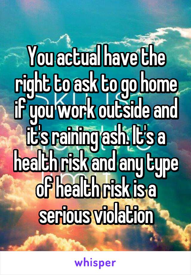 You actual have the right to ask to go home if you work outside and it's raining ash. It's a health risk and any type of health risk is a serious violation