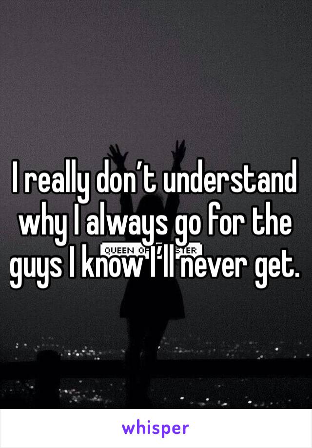 I really don’t understand why I always go for the guys I know I’ll never get. 